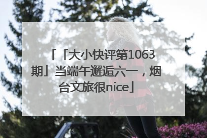 「大小快评第1063期」当端午邂逅六一，烟台文旅很nice