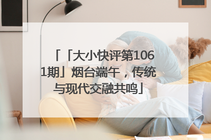 「大小快评第1061期」烟台端午，传统与现代交融共鸣