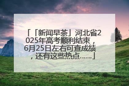 「新闻早茶」河北省2025年高考顺利结束，6月25日左右可查成绩，还有这些热点……