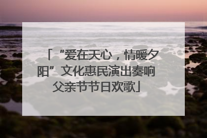 “爱在天心，情暖夕阳”文化惠民演出奏响父亲节节日欢歌
