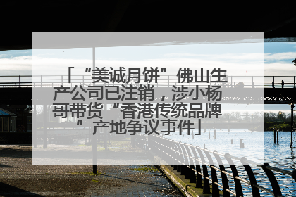 “美诚月饼”佛山生产公司已注销，涉小杨哥带货“香港传统品牌”产地争议事件