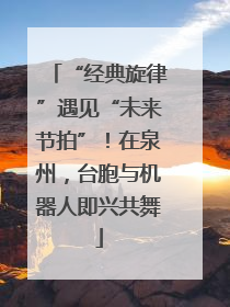 “经典旋律”遇见“未来节拍”！在泉州，台胞与机器人即兴共舞