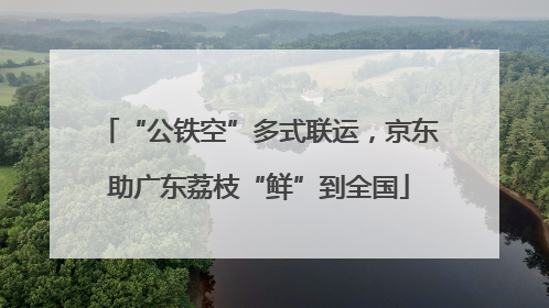 “公铁空”多式联运，京东助广东荔枝“鲜”到全国