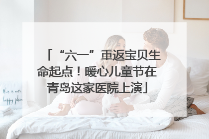 “六一”重返宝贝生命起点！暖心儿童节在青岛这家医院上演