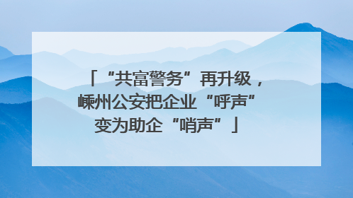 “共富警务”再升级，嵊州公安把企业“呼声”变为助企“哨声”