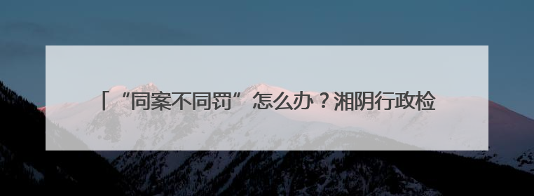 “同案不同罚”怎么办？湘阴行政检察监督着力破解“过罚不当”难题