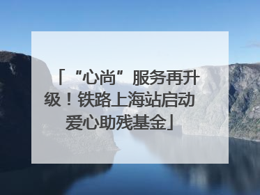 “心尚”服务再升级！铁路上海站启动爱心助残基金
