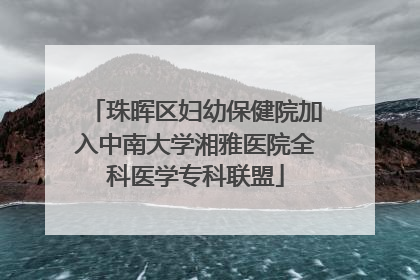 珠晖区妇幼保健院加入中南大学湘雅医院全科医学专科联盟