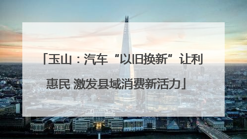 玉山：汽车“以旧换新”让利惠民 激发县域消费新活力
