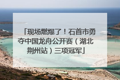 现场燃爆了！石首市勇夺中国龙舟公开赛（湖北荆州站）三项冠军