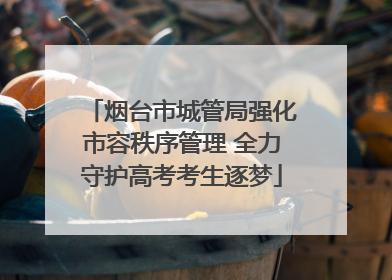烟台市城管局强化市容秩序管理 全力守护高考考生逐梦