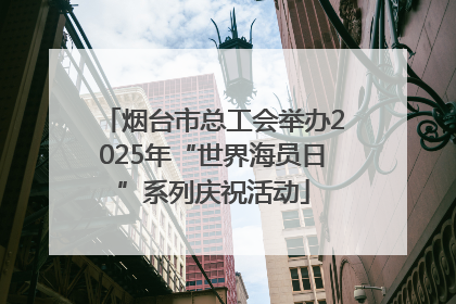 烟台市总工会举办2025年“世界海员日”系列庆祝活动
