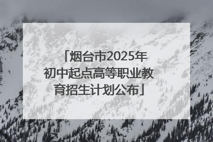 烟台市2025年初中起点高等职业教育招生计划公布