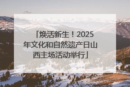 焕活新生！2025年文化和自然遗产日山西主场活动举行