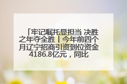 牢记嘱托显担当 决胜之年夺全胜丨今年前四个月辽宁招商引资到位资金4186.8亿元，同比增长17.4%