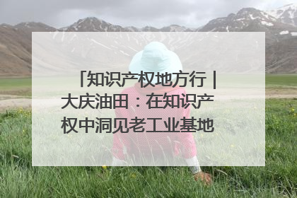知识产权地方行｜大庆油田：在知识产权中洞见老工业基地的 “创新密码”