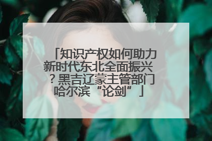 知识产权如何助力新时代东北全面振兴？黑吉辽蒙主管部门哈尔滨“论剑”