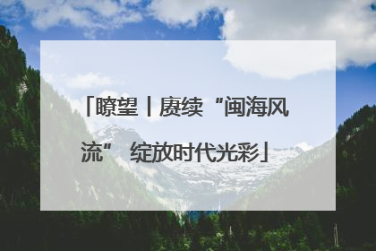 瞭望丨赓续“闽海风流” 绽放时代光彩