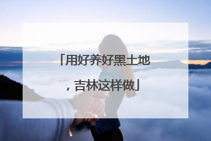 用好养好黑土地，吉林这样做
