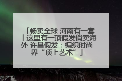 畅卖全球 河南有一套丨这里有一顶假发俏卖海外 许昌假发：编织时尚界“顶上艺术”