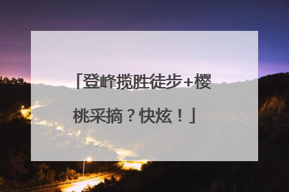 登峰揽胜徒步+樱桃采摘？快炫！