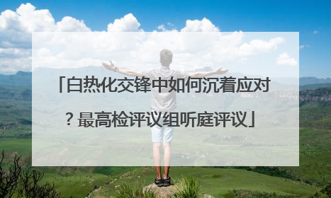 白热化交锋中如何沉着应对？最高检评议组听庭评议