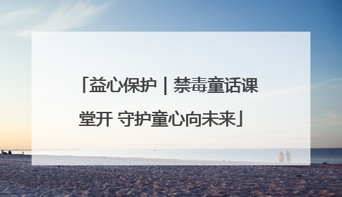 益心保护｜禁毒童话课堂开 守护童心向未来