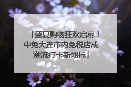 盛夏购物狂欢启幕！中免大连市内免税店成潮流打卡新地标