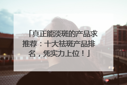 真正能淡斑的产品求推荐：十大祛斑产品排名，凭实力上位！