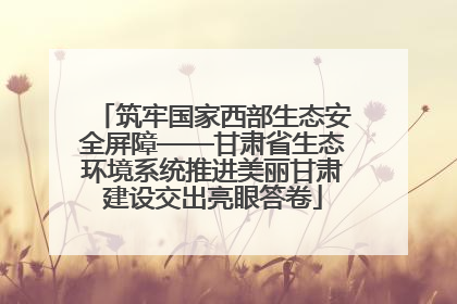 筑牢国家西部生态安全屏障——甘肃省生态环境系统推进美丽甘肃建设交出亮眼答卷