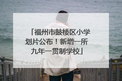 福州市鼓楼区小学划片公布！新增一所九年一贯制学校