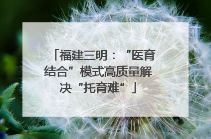 福建三明：“医育结合”模式高质量解决“托育难”