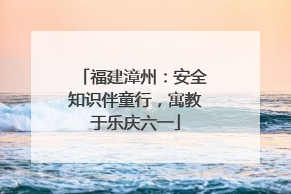福建漳州：安全知识伴童行，寓教于乐庆六一