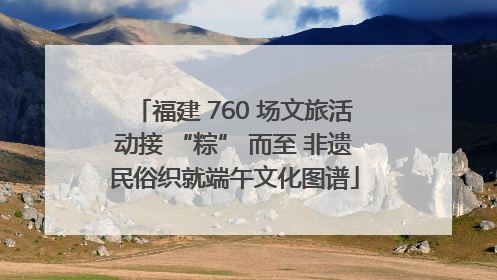 福建 760 场文旅活动接 “粽” 而至 非遗民俗织就端午文化图谱