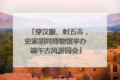 穿汉服、射五毒，史家胡同博物馆举办端午古风游园会