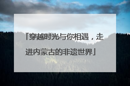 穿越时光与你相遇，走进内蒙古的非遗世界