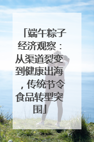 端午粽子经济观察：从渠道裂变到健康出海，传统节令食品转型突围