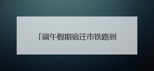 端午假期宿迁市铁路到发旅客近10万人次