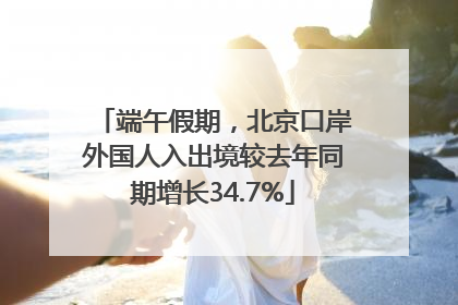 端午假期，北京口岸外国人入出境较去年同期增长34.7%