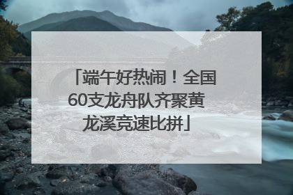 端午好热闹！全国60支龙舟队齐聚黄龙溪竞速比拼
