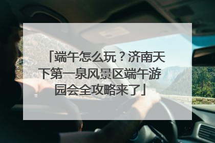 端午怎么玩？济南天下第一泉风景区端午游园会全攻略来了