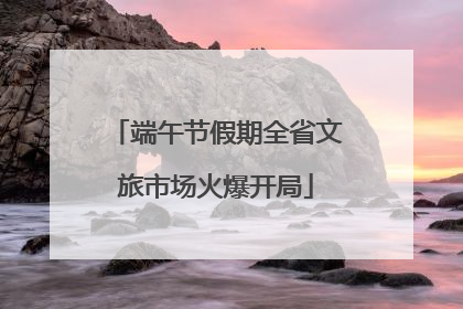 端午节假期全省文旅市场火爆开局