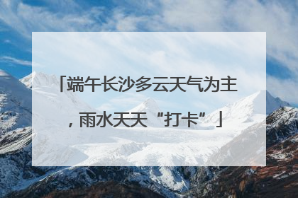 端午长沙多云天气为主，雨水天天“打卡”