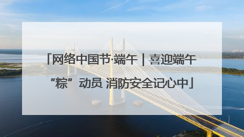 网络中国节·端午｜喜迎端午“粽”动员 消防安全记心中