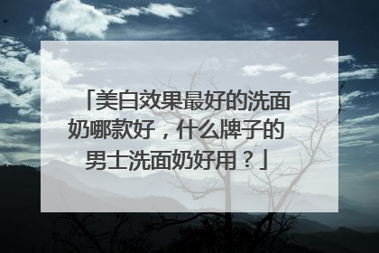 美白效果最好的洗面奶哪款好，什么牌子的男士洗面奶好用？