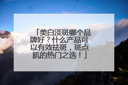 美白淡斑哪个品牌好？什么产品可以有效祛斑，斑点肌的热门之选！