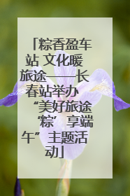 粽香盈车站 文化暖旅途——长春站举办 “美好旅途‘粽’享端午”主题活动