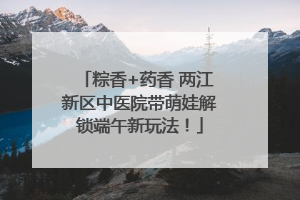 粽香+药香 两江新区中医院带萌娃解锁端午新玩法！