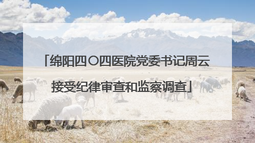 绵阳四〇四医院党委书记周云 接受纪律审查和监察调查