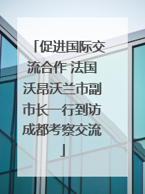 促进国际交流合作 法国沃昂沃兰市副市长一行到访成都考察交流